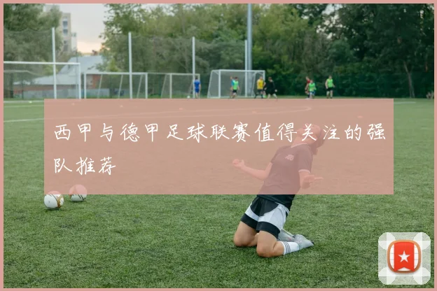 西甲与德甲足球联赛值得关注的强队推荐