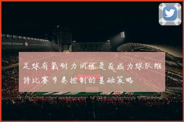 足球有氧耐力训练是否成为球队维持比赛节奏控制的基础策略