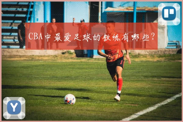 CBA中最爱足球的教练有哪些？